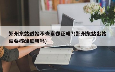 郑州东站进站不查离郑证明?(郑州东站出站需要核酸证明吗)