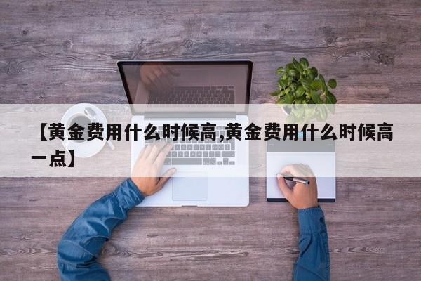 【黄金费用什么时候高,黄金费用什么时候高一点】