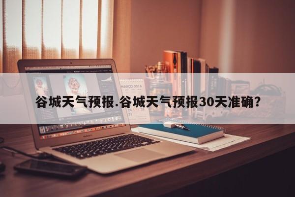 谷城天气预报.谷城天气预报30天准确?
