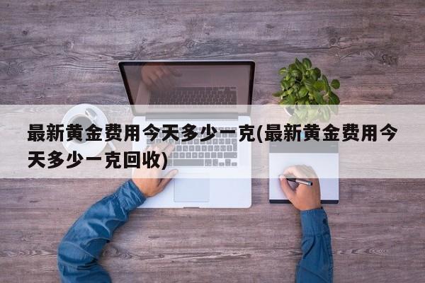 最新黄金费用今天多少一克(最新黄金费用今天多少一克回收)