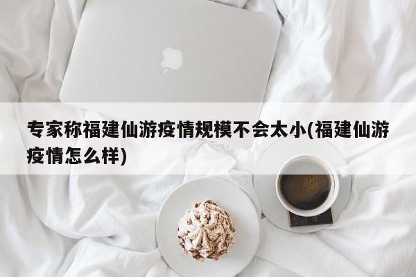 专家称福建仙游疫情规模不会太小(福建仙游疫情怎么样)