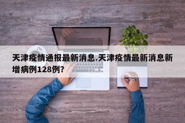 天津疫情通报最新消息.天津疫情最新消息新增病例128例?